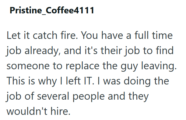 Pristine_Coffee4111 Let it catch fire. You have a full time job already, and it's their job to find someone to replace the guy leaving. This is why I left IT. I was doing the job of several people and they wouldn't hire.