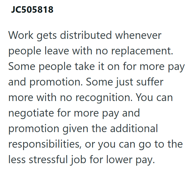 JC505818 Work gets distributed whenever people leave with no replacement. Some people take it on for more pay and promotion. Some just suffer more with no recognition. You can negotiate for more pay and promotion given the additional responsibilities, or you can go to the less stressful job for lower pay.