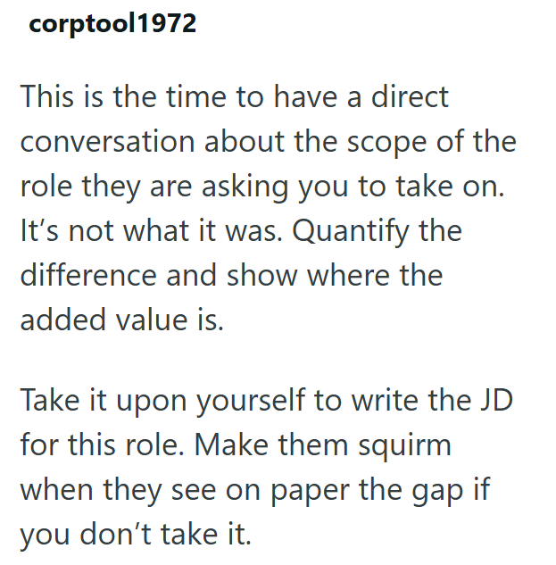corptool1972 This is the time to have a direct conversation about the scope of the role they are asking you to take on. It's not what it was. Quantify the difference and show where the added value is. Take it upon yourself to write the JD for this role. Make them squirm when they see on paper the gap if you don't take it.