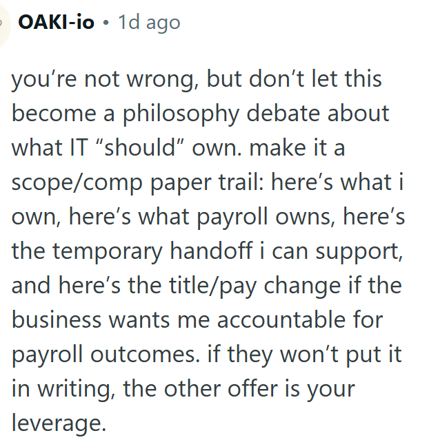 OAKI-io 1d ago you're not wrong, but don't let this become a philosophy debate about what IT "should" own. make it a scope/comp paper trail: here's what i own, here's what payroll owns, here's the temporary handoff i can support, and here's the title/pay change if the business wants me accountable for payroll outcomes. if they won't put it in writing, the other offer is your leverage.