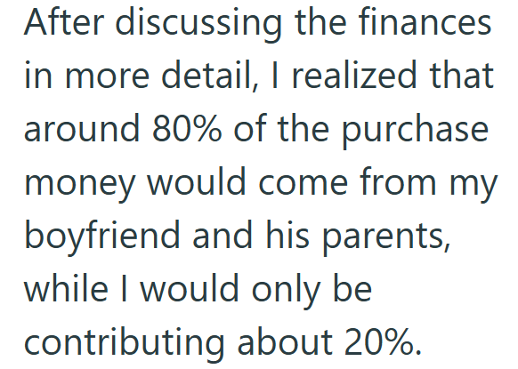 After discussing the finances. in more detail, I realized that around 80% of the purchase money would come from my boyfriend and his parents, while I would only be contributing about 20%.