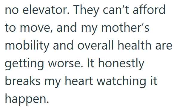 no elevator. They can't afford to move, and my mother's mobility and overall health are getting worse. It honestly. breaks my heart watching it happen.