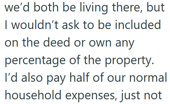 we'd both be living there, but I wouldn't ask to be included on the deed or own any percentage of the property. I'd also pay half of our normal household expenses, just not