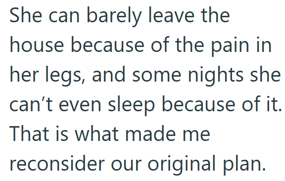 She can barely leave the house because of the pain in her legs, and some nights she can't even sleep because of it. That is what made me reconsider our original plan.