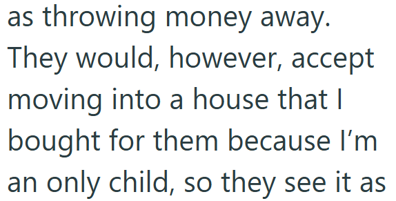 as throwing money away. They would, however, accept moving into a house that I bought for them because I'm an only child, so they see it as