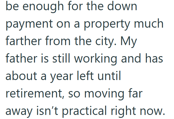 be enough for the down payment on a property much farther from the city. My father is still working and has about a year left until retirement, so moving far away isn't practical right now.