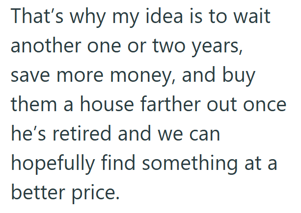 That's why my idea is to wait another one or two years, save more money, and buy them a house farther out once he's retired and we can hopefully find something at a better price.