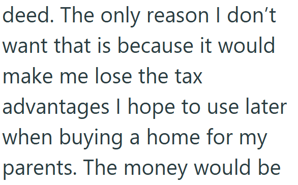deed. The only reason I don't want that is because it would make me lose the tax advantages I hope to use later when buying a home for my parents. The money would be