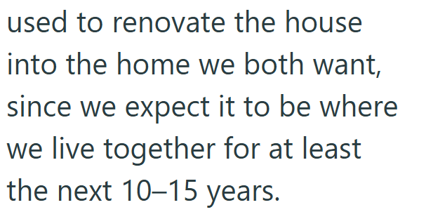used to renovate the house into the home we both want, since we expect it to be where we live together for at least the next 10-15 years.