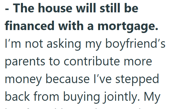 - The house will still be financed with a mortgage. I'm not asking my boyfriend's parents to contribute more money because I've stepped back from buying jointly. My