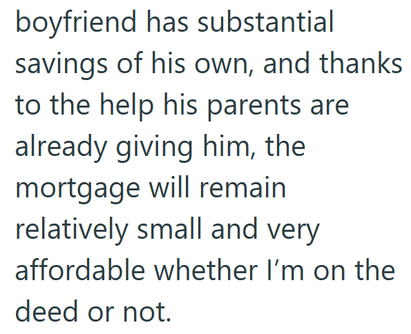 boyfriend has substantial savings of his own, and thanks to the help his parents are already giving him, the mortgage will remain relatively small and very affordable whether I'm on the deed or not.