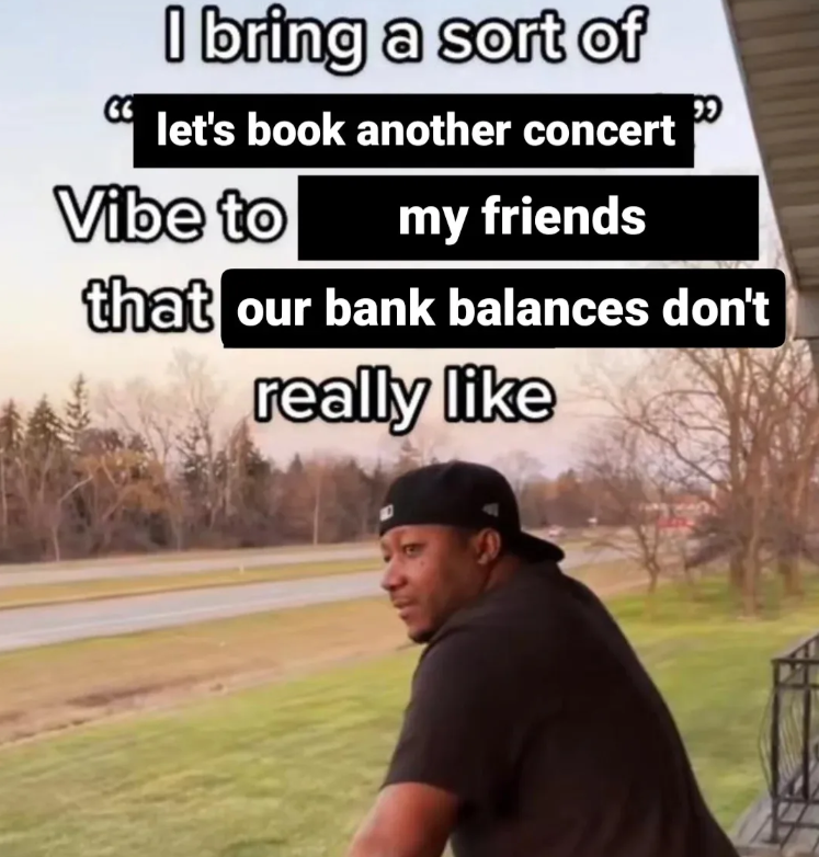I bring a sort of let's book another concert Vibe to my friends that our bank balances don't really like