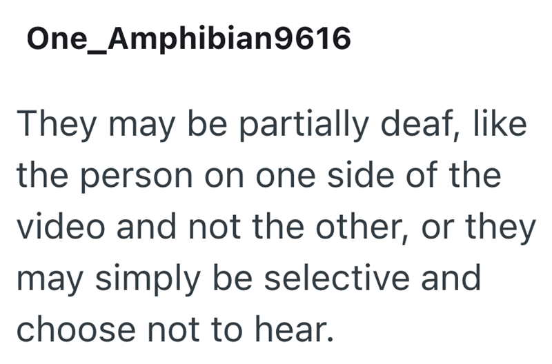 One Amphibian 9616 They may be partially deaf, like the person on one side of the video and not the other, or they may simply be selective and choose not to hear.