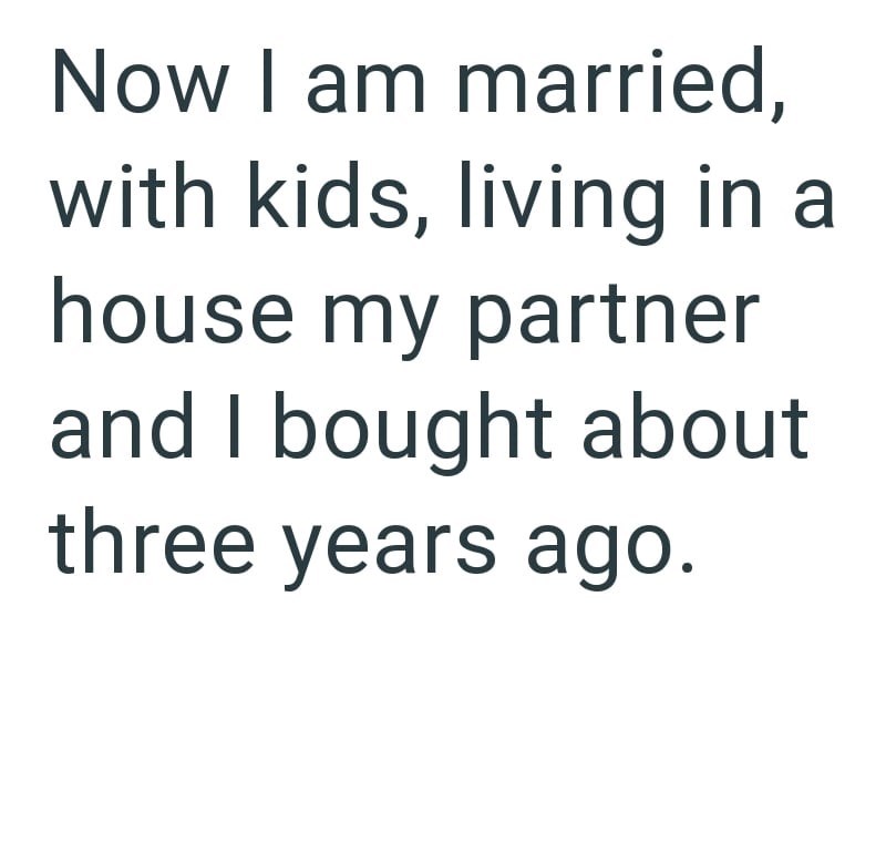 Now I am married, with kids, living in a house my partner and I bought about three years ago.