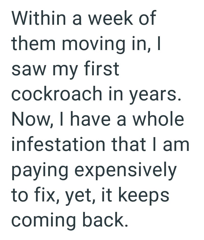 Within a week of them moving in, I saw my first cockroach in years. Now, I have a whole infestation that I am. paying expensively to fix, yet, it keeps coming back.