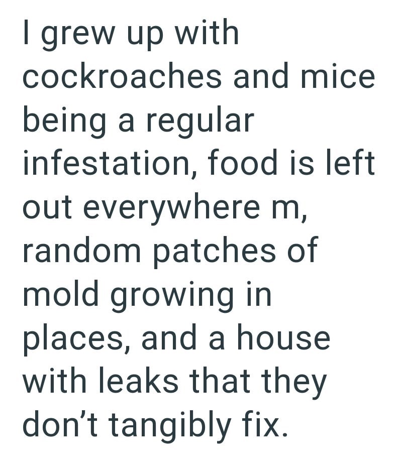 I grew up with cockroaches and mice being a regular infestation, food is left out everywhere m, random patches of mold growing in places, and a house with leaks that they don't tangibly fix.