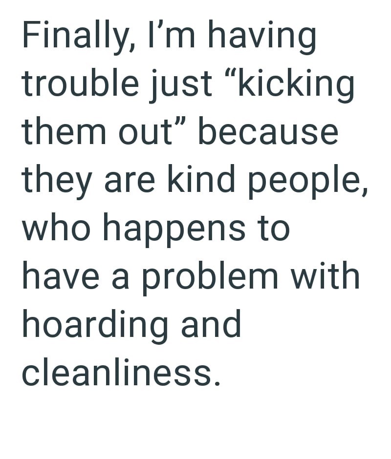 Finally, I'm having trouble just "kicking them out" because they are kind people, who happens to have a problem with hoarding and cleanliness.