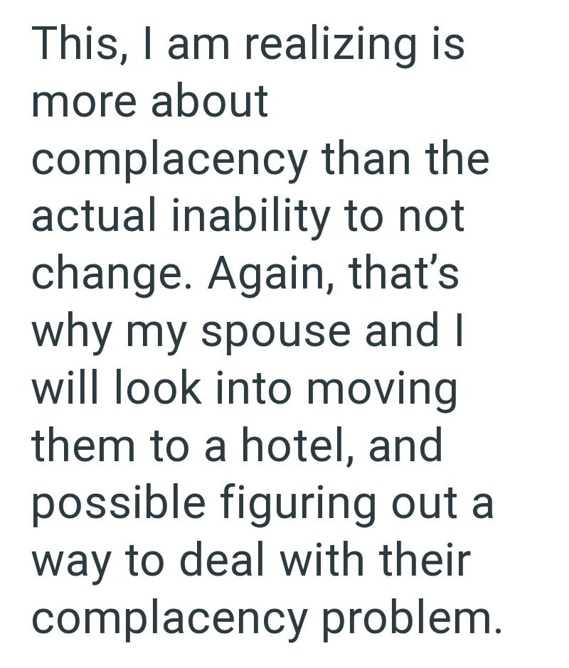 This, I am realizing is more about complacency than the actual inability to not change. Again, that's why my spouse and I will look into moving them to a hotel, and possible figuring out a way to deal with their complacency problem.