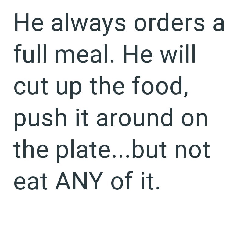He always orders a full meal. He will cut up the food, push it around on the plate...but not eat ANY of it.
