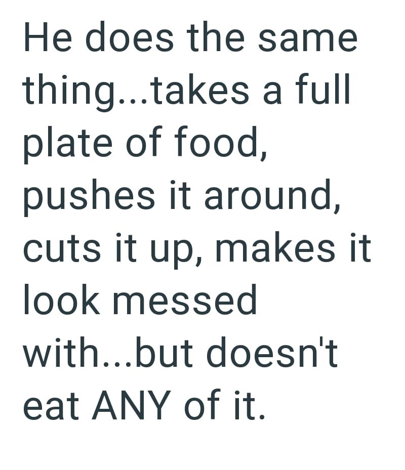 He does the same thing...takes a full plate of food, pushes it around, cuts it up, makes it look messed with...but doesn't eat ANY of it.