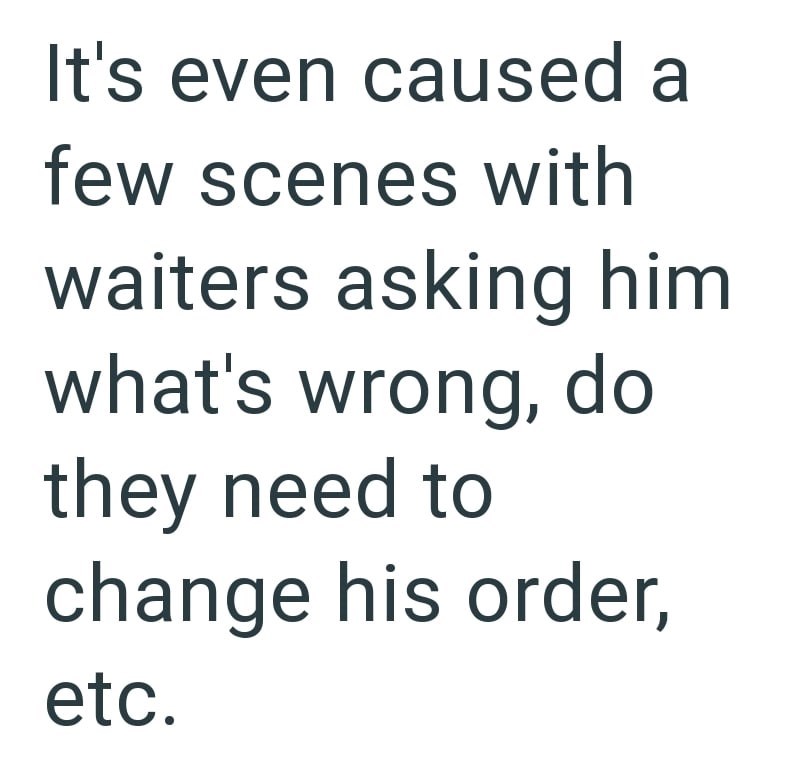 It's even caused a few scenes with waiters asking him what's wrong, do they need to change his order, etc.