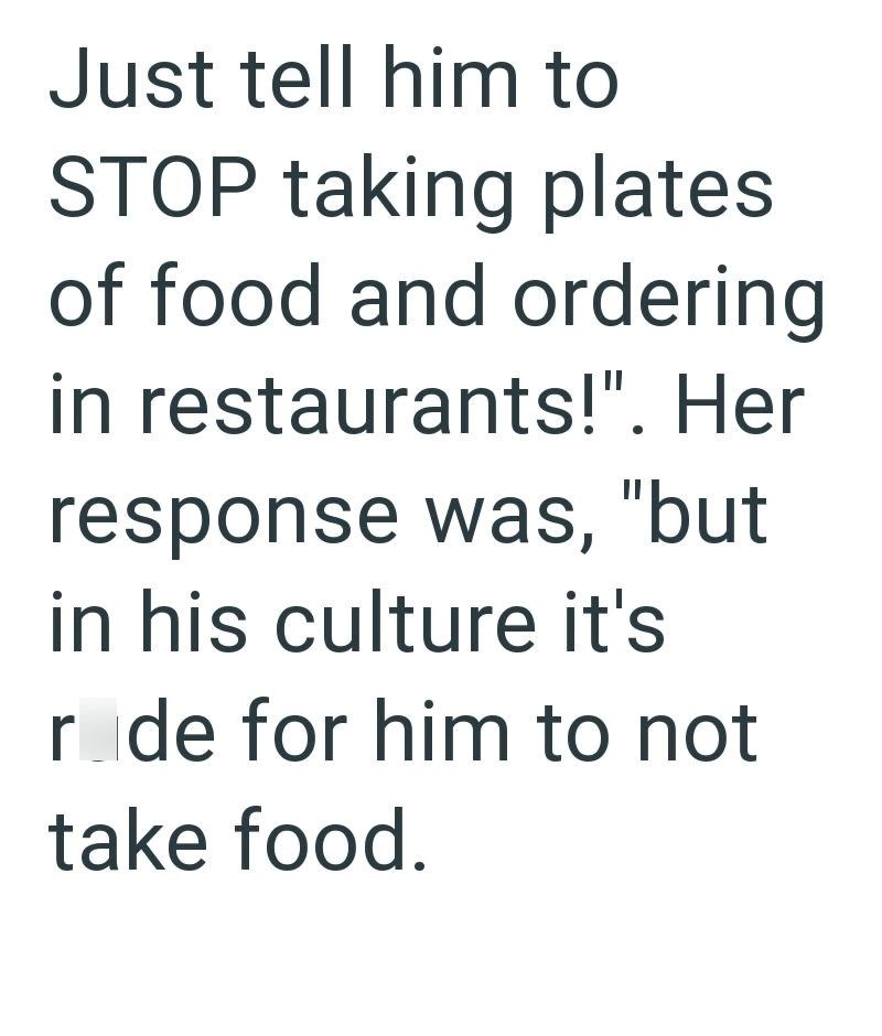 Just tell him to STOP taking plates of food and ordering in restaurants!". Her response was, "but in his culture it's rade for him to not take food.