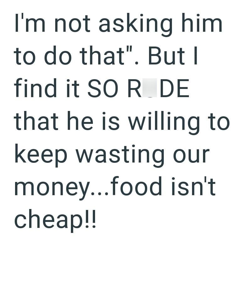 I'm not asking him to do that". But I find it SO R DE that he is willing to keep wasting our money...food isn't cheap!!