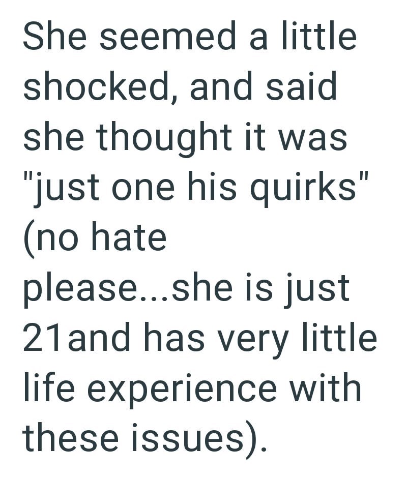 She seemed a little shocked, and said she thought it was "just one his quirks" (no hate please...she is just 21 and has very little life experience with these issues).
