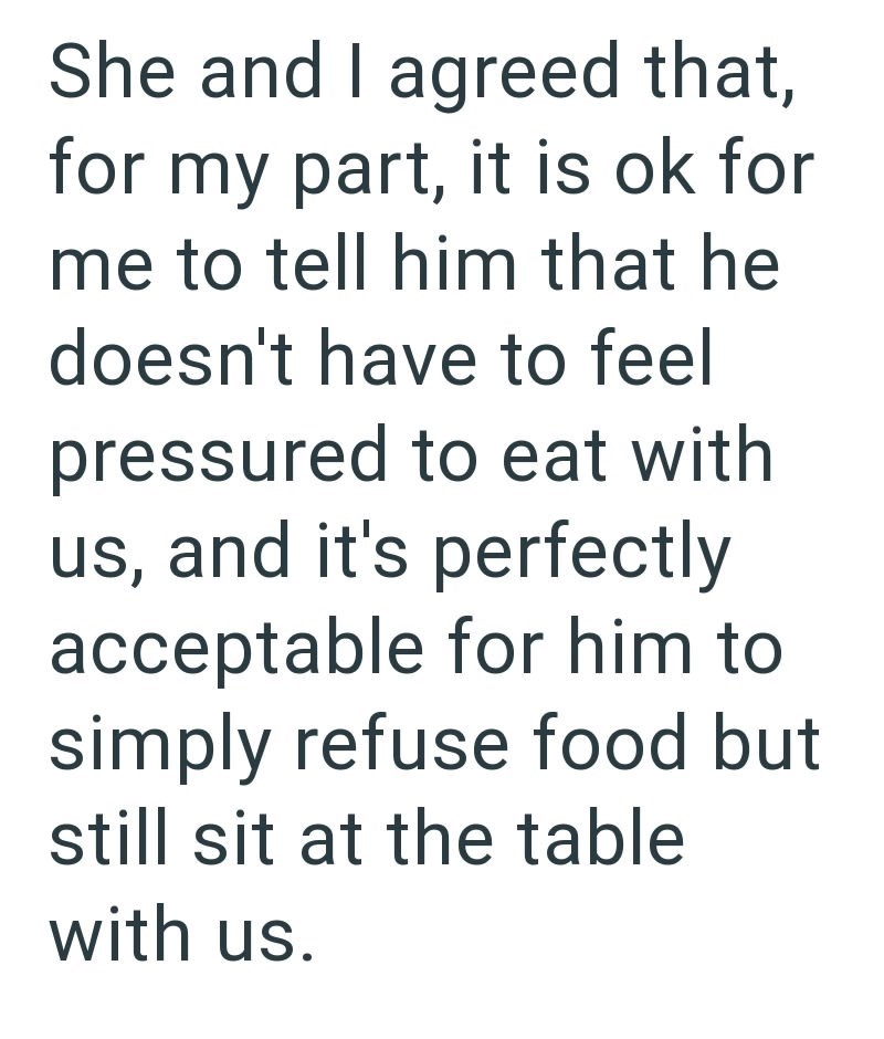 She and I agreed that, for my part, it is ok for me to tell him that he doesn't have to feel pressured to eat with us, and it's perfectly acceptable for him to simply refuse food but still sit at the table with us.