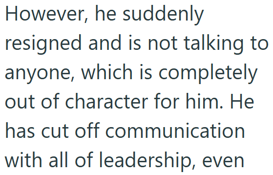 However, he suddenly resigned and is not talking to anyone, which is completely out of character for him. He has cut off communication with all of leadership, even