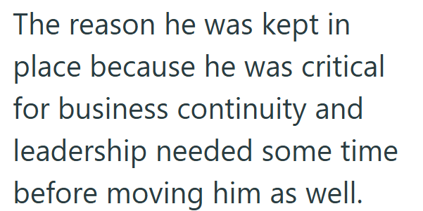 The reason he was kept in place because he was critical for business continuity and leadership needed some time before moving him as well.