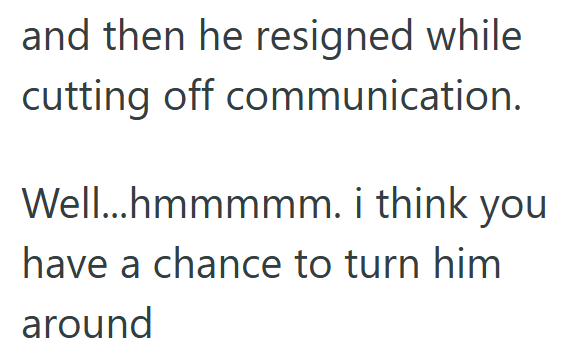 and then he resigned while cutting off communication. Well...hmmmmm. i think you have a chance to turn him around