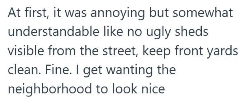 At first, it was annoying but somewhat understandable like no ugly sheds visible from the street, keep front yards clean. Fine. I get wanting the neighborhood to look nice