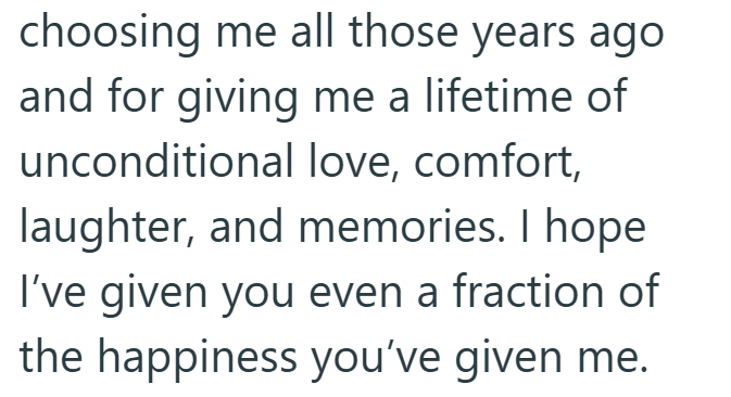 choosing me all those years ago and for giving me a lifetime of unconditional love, comfort, laughter, and memories. I hope I've given you even a fraction of the happiness you've given me.