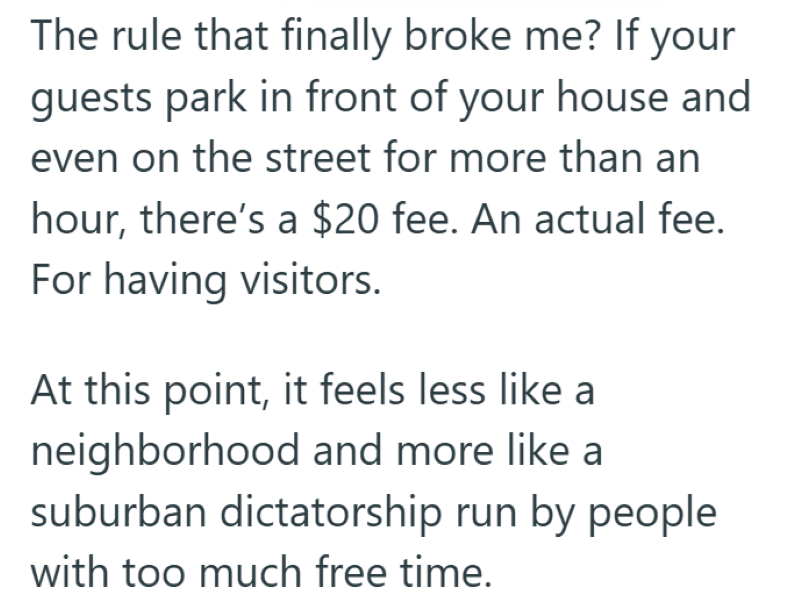 The rule that finally broke me? If your guests park in front of your house and even on the street for more than an hour, there's a $20 fee. An actual fee. For having visitors. At this point, it feels less like a neighborhood and more like a suburban dictatorship run by people with too much free time.