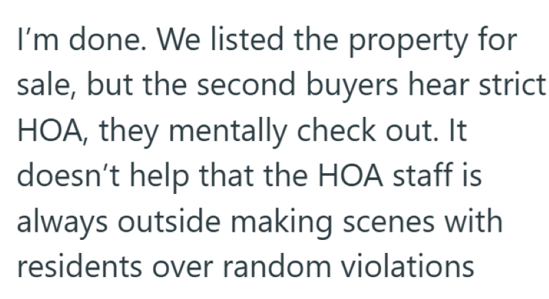 I'm done. We listed the property for sale, but the second buyers hear strict HOA, they mentally check out. It doesn't help that the HOA staff is always outside making scenes with residents over random violations