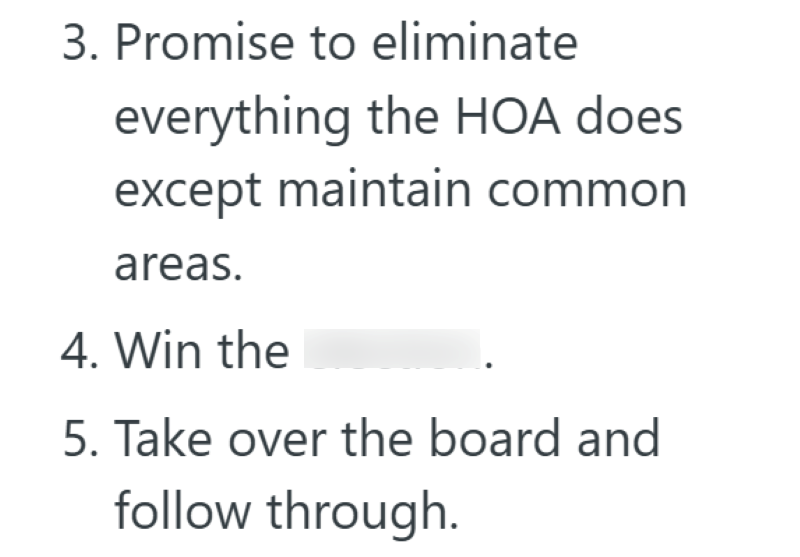 3. Promise to eliminate everything the HOA does except maintain common areas. 4. Win the 5. Take over the board and follow through.