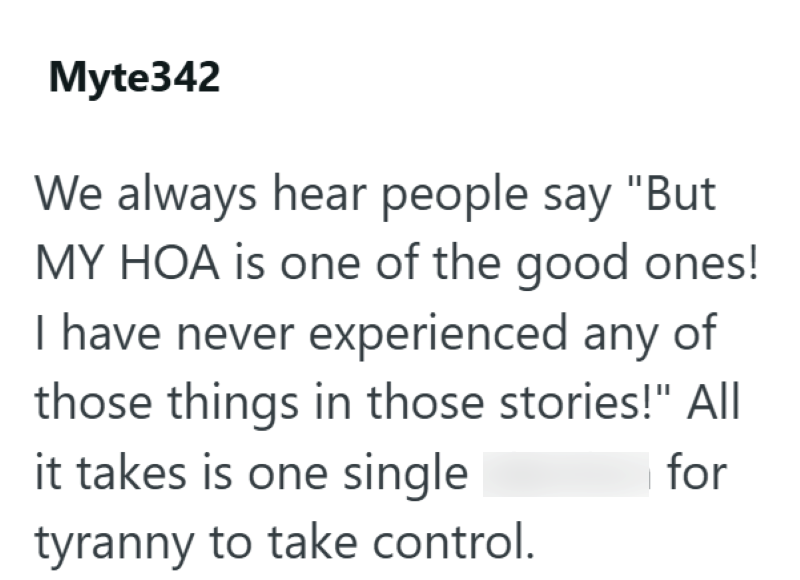 Myte342 We always hear people say "But MY HOA is one of the good ones! I have never experienced any of those things in those stories!" All it takes is one single tyranny to take control. for