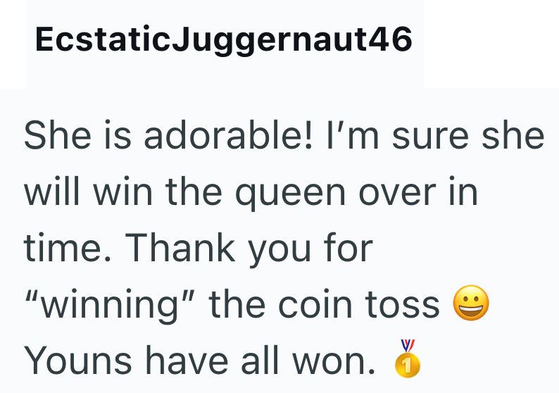 Ecstatic Juggernaut46 She is adorable! I'm sure she will win the queen over in time. Thank you for "winning" the coin toss Youns have all won. W :)