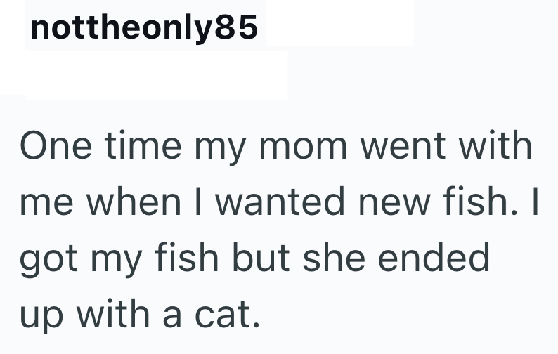 nottheonly85 One time my mom went with me when I wanted new fish. I got my fish but she ended up with a cat.