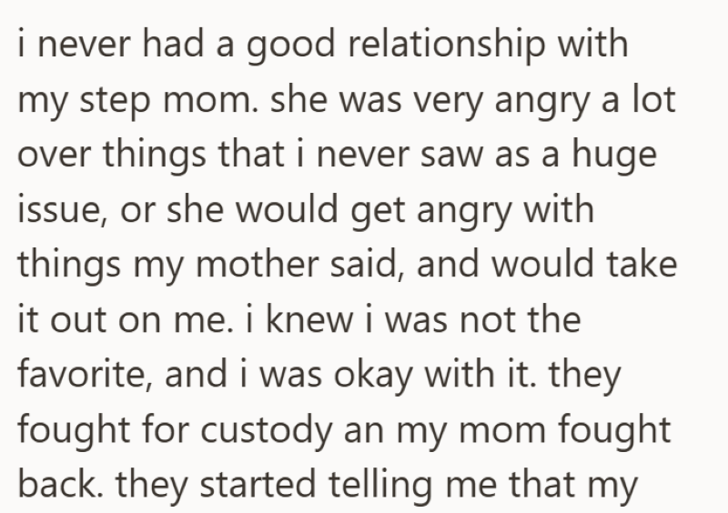 i never had a good relationship with my step mom. she was very angry a lot over things that i never saw as a huge issue, or she would get angry with things my mother said, and would take it out on me. i knew i was not the favorite, and i was okay with it. they fought for custody an my mom fought back. they started telling me that my