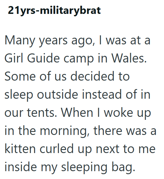 21yrs-militarybrat Many years ago, I was at a Girl Guide camp in Wales. Some of us decided to sleep outside instead of in our tents. When I woke up in the morning, there was a kitten curled up next to me inside my sleeping bag.