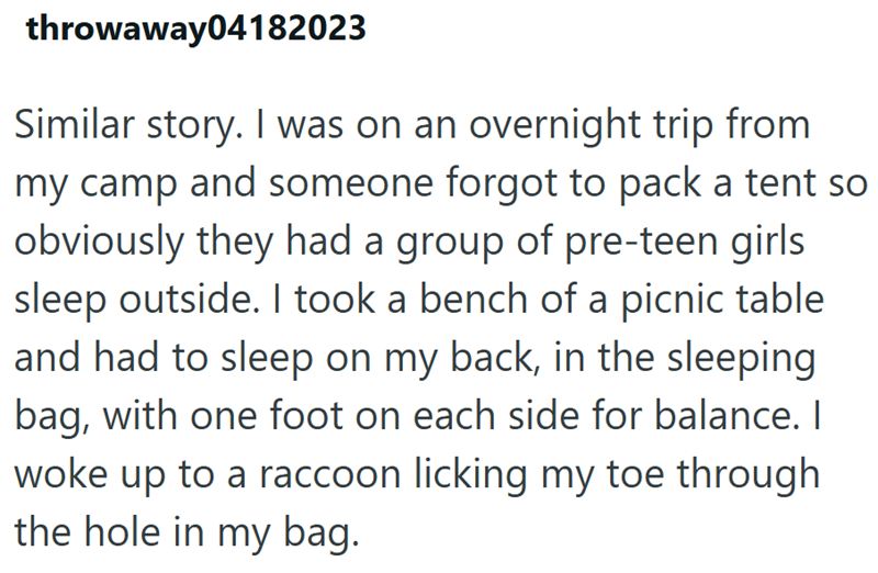 throwaway04182023 Similar story. I was on an overnight trip from my camp and someone forgot to pack a tent so obviously they had a group of pre-teen girls sleep outside. I took a bench of a picnic table and had to sleep on my back, in the sleeping bag, with one foot on each side for balance. I woke up to a raccoon licking my toe through the hole in my bag.