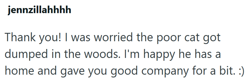 jennzillahhhh Thank you! I was worried the poor cat got dumped in the woods. I'm happy he has a home and gave you good company for a bit. :)