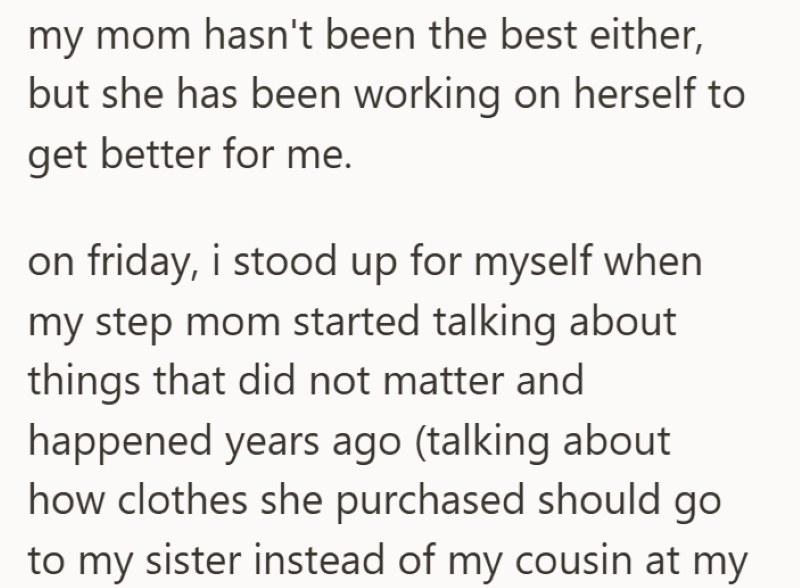 my mom hasn't been the best either, but she has been working on herself to get better for me. on friday, i stood up for myself when my step mom started talking about things that did not matter and happened years ago (talking about how clothes she purchased should go to my sister instead of my cousin at my