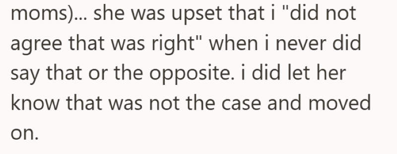 moms)... she was upset that i "did not agree that was right" when i never did say that or the opposite. i did let her know that was not the case and moved on.