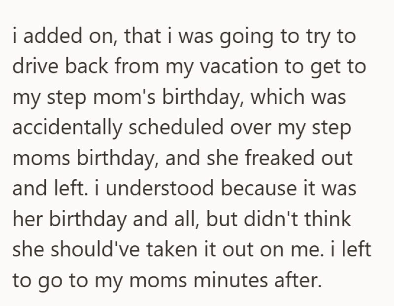 i added on, that i was going to try to drive back from my vacation to get to my step mom's birthday, which was accidentally scheduled over my step moms birthday, and she freaked out and left. i understood because it was her birthday and all, but didn't think she should've taken it out on me. i left to go to my moms minutes after.