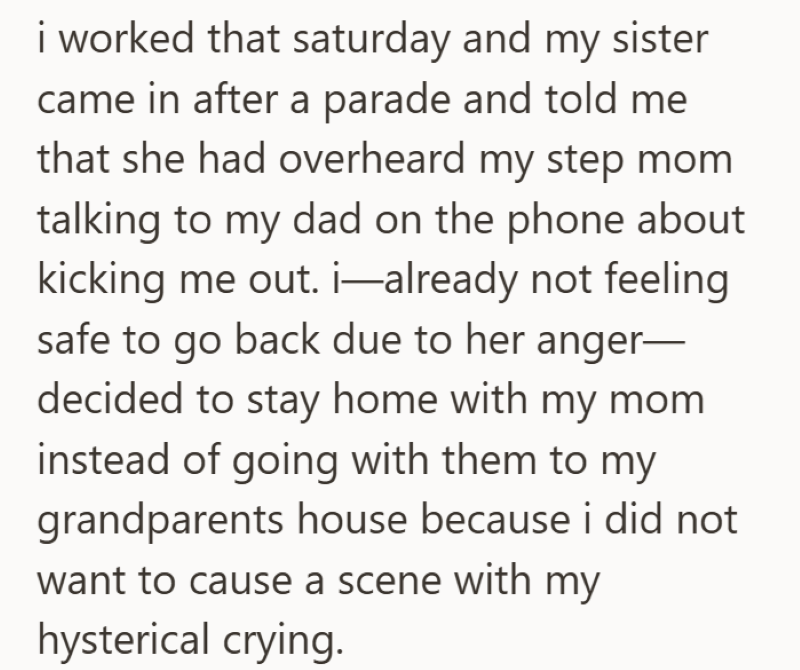 i worked that saturday and my sister came in after a parade and told me that she had overheard my step mom talking to my dad on the phone about kicking me out. i—already not feeling safe to go back due to her anger— decided to stay home with my mom instead of going with them to my grandparents house because i did not want to cause a scene with my hysterical crying.