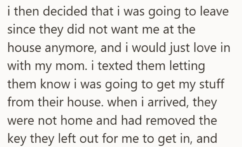 i then decided that i was going to leave since they did not want me at the house anymore, and i would just love in with my mom. i texted them letting them know i was going to get my stuff from their house. when i arrived, they were not home and had removed the key they left out for me to get in, and