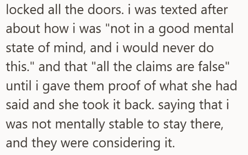 locked all the doors. i was texted after about how i was "not in a good mental state of mind, and i would never do this." and that "all the claims are false" until i gave them proof of what she had said and she took it back. saying that i was not mentally stable to stay there, and they were considering it.